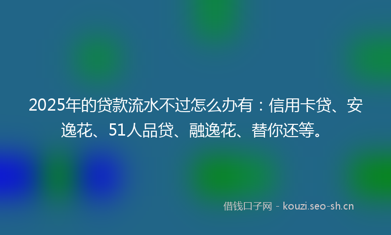 2025年的贷款流水不过怎么办有：信用卡贷、安逸花、51人品贷、融逸花、替你还等。