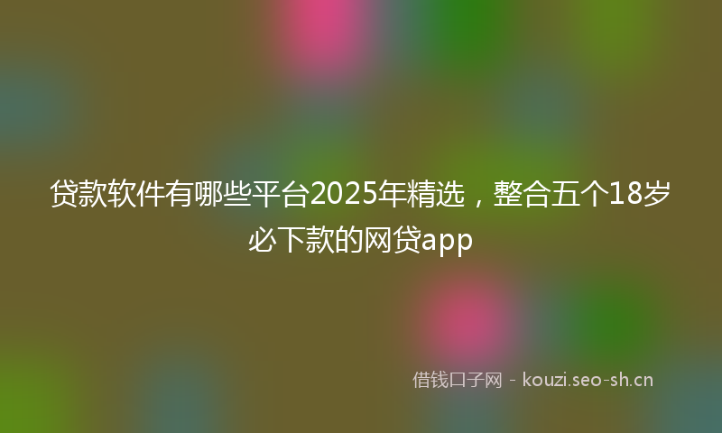 贷款软件有哪些平台2025年精选,整合五个18岁必下款的网贷app