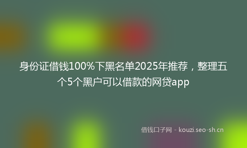 身份证借钱100%下黑名单2025年推荐，整理五个5个黑户可以借款的网贷app