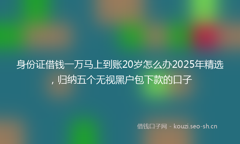 身份证借钱一万马上到账20岁怎么办2025年精选,归纳五个无视黑户包下款的口子