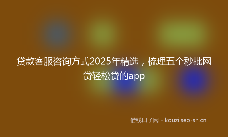 贷款客服咨询方式2025年精选，梳理五个秒批网贷轻松贷的app