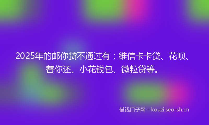 2025年的邮你贷不通过有：维信卡卡贷、花呗、替你还、小花钱包、微粒贷等。