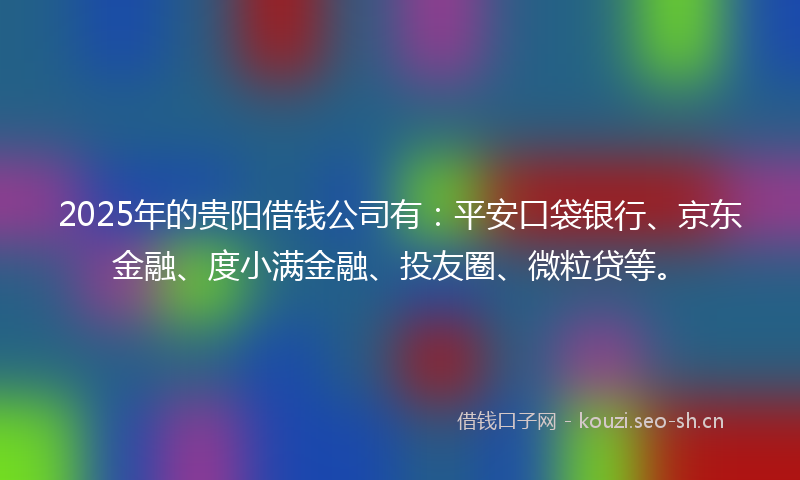 2025年的贵阳借钱公司有：平安口袋银行、京东金融、度小满金融、投友圈、微粒贷等。