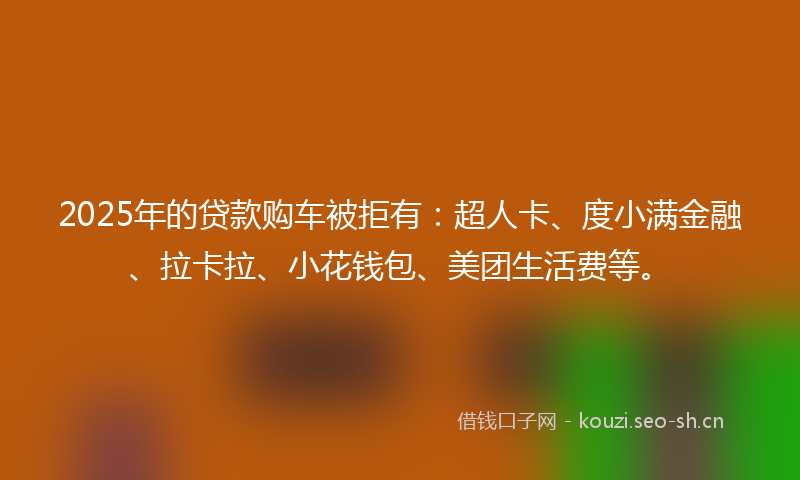 2025年的贷款购车被拒有：超人卡、度小满金融、拉卡拉、小花钱包、美团生活费等。