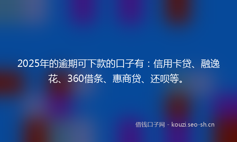 2025年的逾期可下款的口子有：信用卡贷、融逸花、360借条、惠商贷、还呗等。