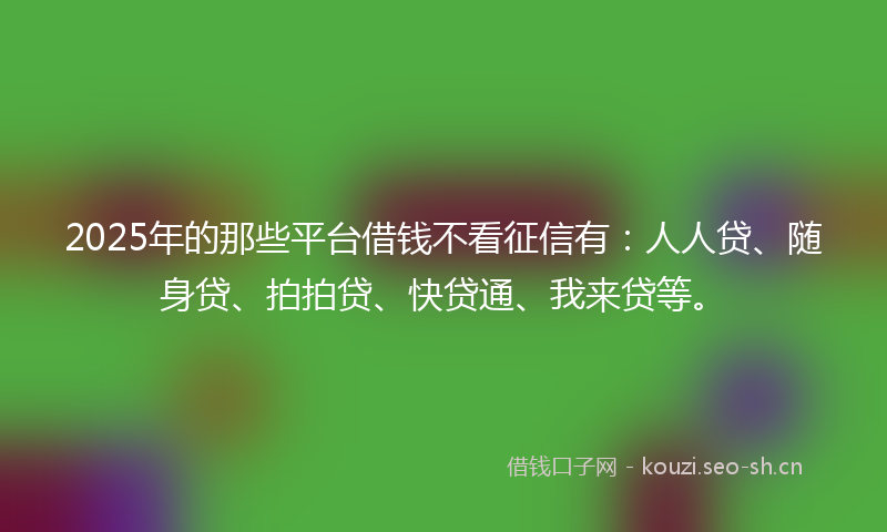 2025年的那些平台借钱不看征信有：人人贷、随身贷、拍拍贷、快贷通、我来贷等。