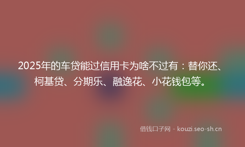2025年的车贷能过信用卡为啥不过有：替你还、柯基贷、分期乐、融逸花、小花钱包等。