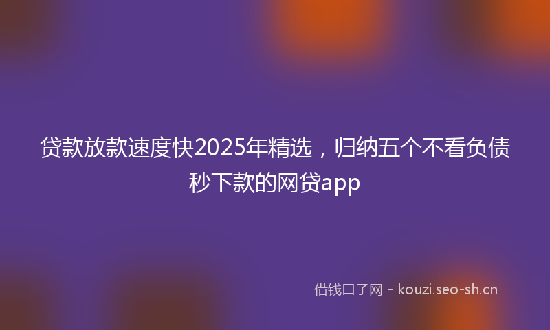 贷款放款速度快2025年精选，归纳五个不看负债秒下款的网贷app
