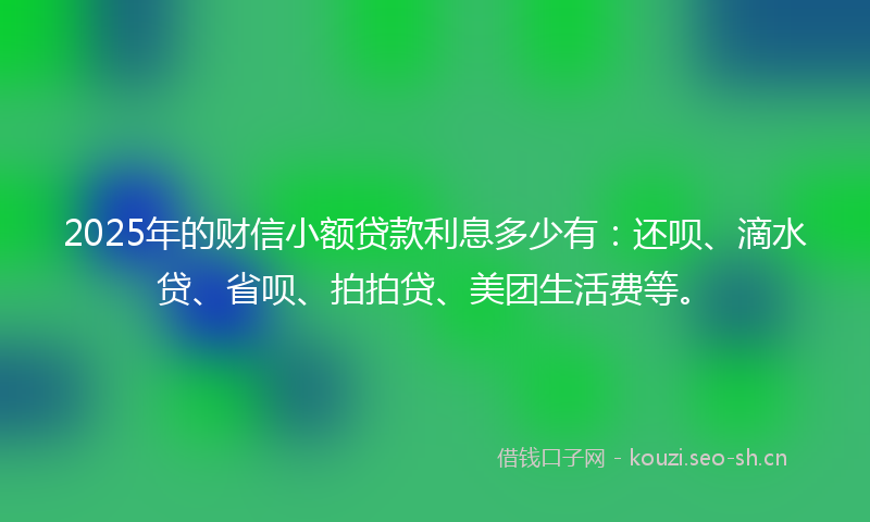2025年的财信小额贷款利息多少有：还呗、滴水贷、省呗、拍拍贷、美团生活费等。