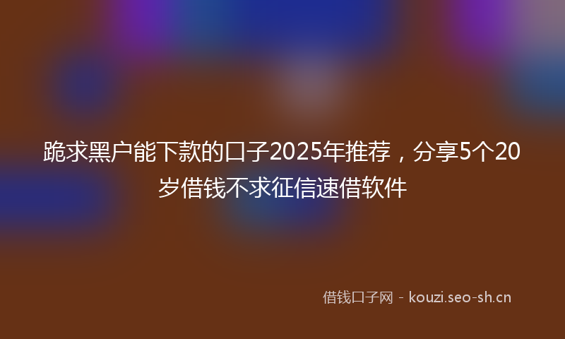 跪求黑户能下款的口子2025年推荐，分享5个20岁借钱不求征信速借软件