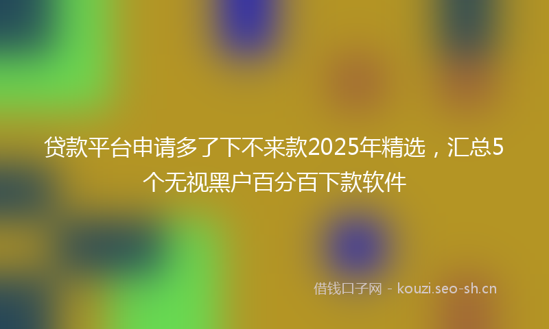 贷款平台申请多了下不来款2025年精选，汇总5个无视黑户百分百下款软件