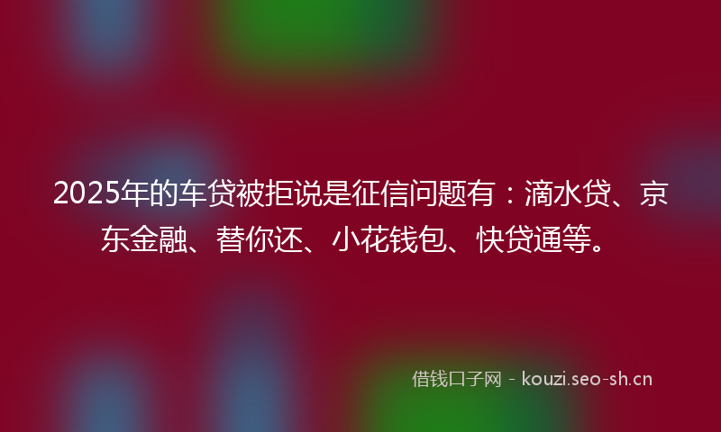 2025年的车贷被拒说是征信问题有:滴水贷、京东金融、替你还、小花钱包、快贷通等。