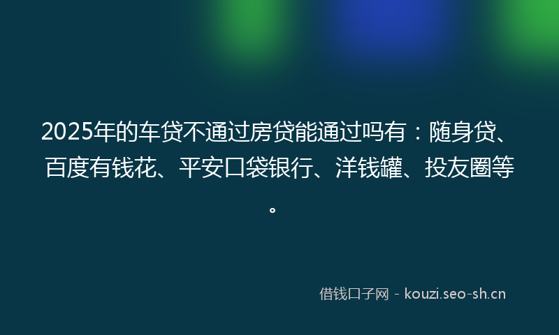 2025年的车贷不通过房贷能通过吗有:随身贷、百度有钱花、平安口袋银行、洋钱罐、投友圈等。