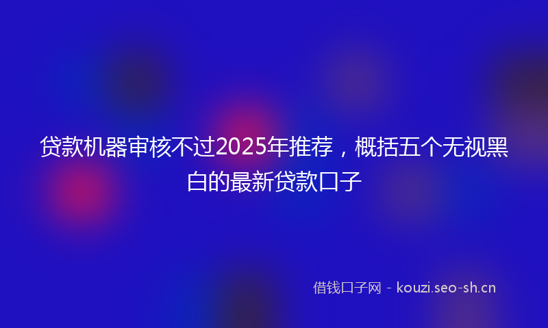 贷款机器审核不过2025年推荐，概括五个无视黑白的最新贷款口子
