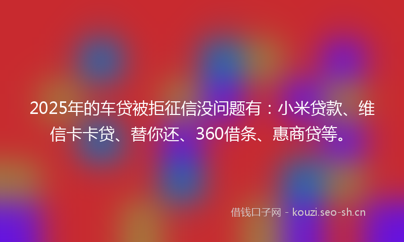 2025年的车贷被拒征信没问题有:小米贷款、维信卡卡贷、替你还、360借条、惠商贷等。