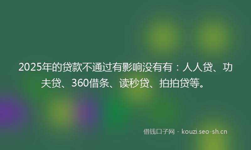 2025年的贷款不通过有影响没有有：人人贷、功夫贷、360借条、读秒贷、拍拍贷等。