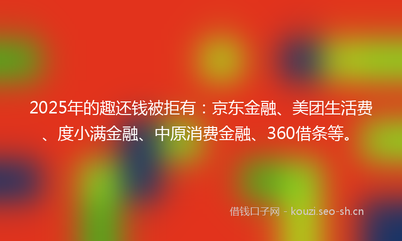 2025年的趣还钱被拒有：京东金融、美团生活费、度小满金融、中原消费金融、360借条等。