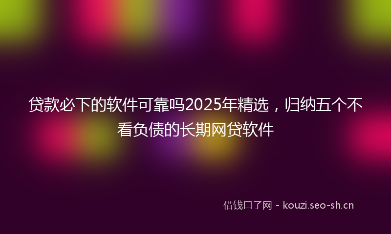 贷款必下的软件可靠吗2025年精选，归纳五个不看负债的长期网贷软件
