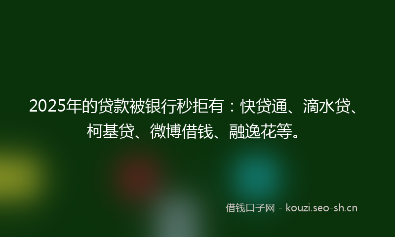 2025年的贷款被银行秒拒有：快贷通、滴水贷、柯基贷、微博借钱、融逸花等。