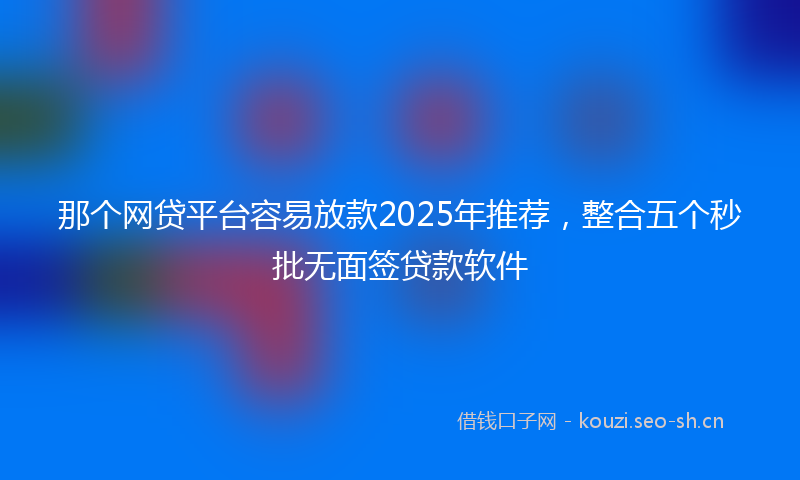 那个网贷平台容易放款2025年推荐，整合五个秒批无面签贷款软件