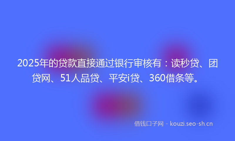 2025年的贷款直接通过银行审核有：读秒贷、团贷网、51人品贷、平安i贷、360借条等。