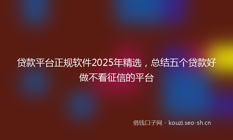 贷款平台正规软件2025年精选，总结五个贷款好做不看征信的平台
