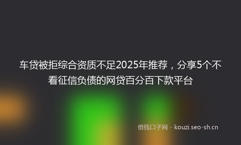 车贷被拒综合资质不足2025年推荐，分享5个不看征信负债的网贷百分百下款平台
