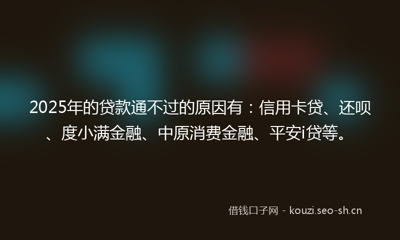 2025年的贷款通不过的原因有:信用卡贷、还呗、度小满金融、中原消费金融、平安i贷等。
