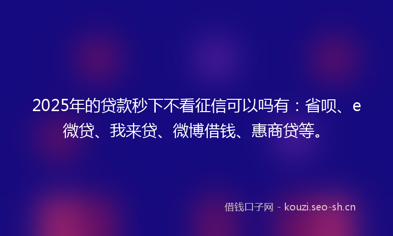2025年的贷款秒下不看征信可以吗有：省呗、e微贷、我来贷、微博借钱、惠商贷等。