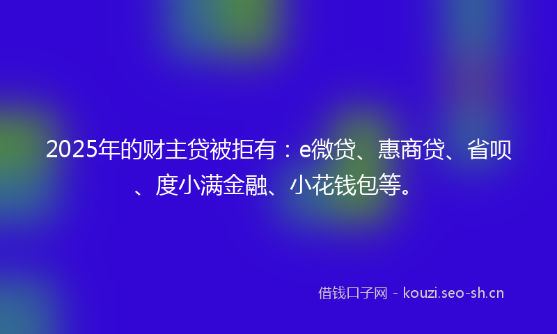 2025年的财主贷被拒有：e微贷、惠商贷、省呗、度小满金融、小花钱包等。