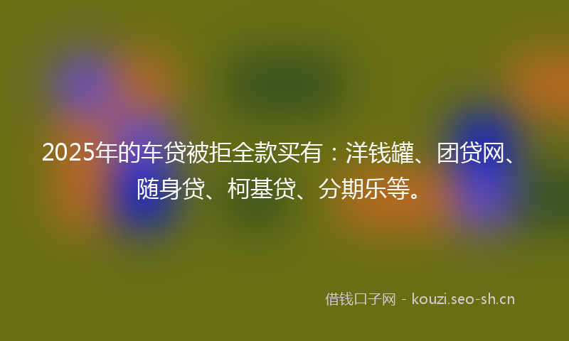 2025年的车贷被拒全款买有:洋钱罐、团贷网、随身贷、柯基贷、分期乐等。