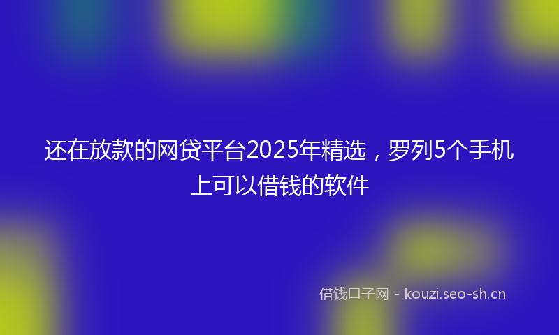 还在放款的网贷平台2025年精选,罗列5个手机上可以借钱的软件