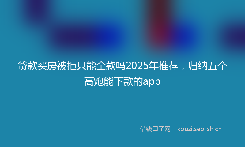 贷款买房被拒只能全款吗2025年推荐，归纳五个高炮能下款的app