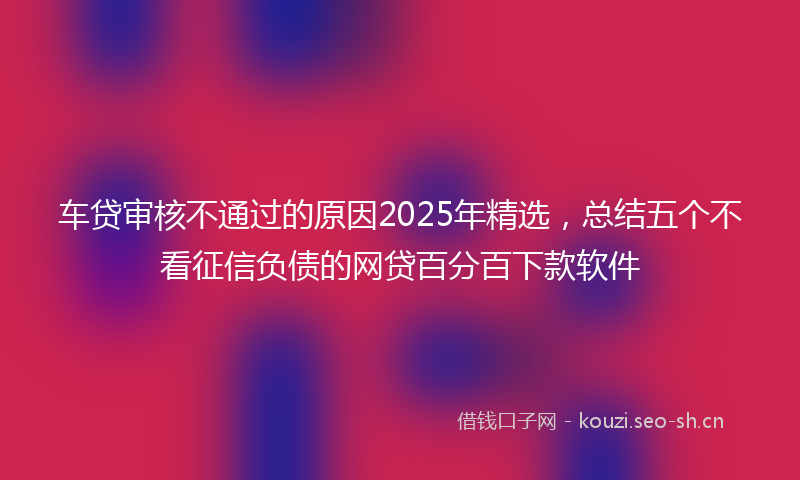 车贷审核不通过的原因2025年精选，总结五个不看征信负债的网贷百分百下款软件