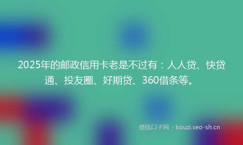 2025年的邮政信用卡老是不过有：人人贷、快贷通、投友圈、好期贷、360借条等。