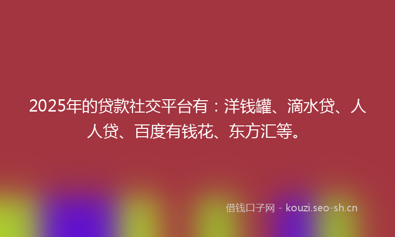 2025年的贷款社交平台有：洋钱罐、滴水贷、人人贷、百度有钱花、东方汇等。