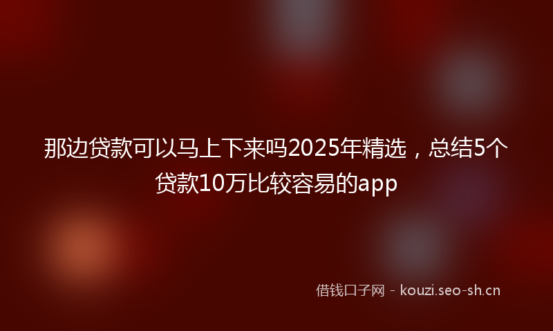 那边贷款可以马上下来吗2025年精选，总结5个贷款10万比较容易的app