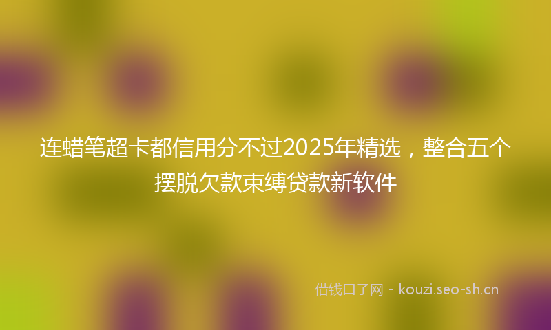 连蜡笔超卡都信用分不过2025年精选，整合五个摆脱欠款束缚贷款新软件