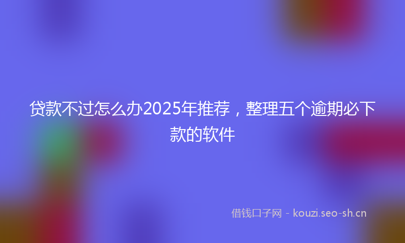 贷款不过怎么办2025年推荐，整理五个逾期必下款的软件