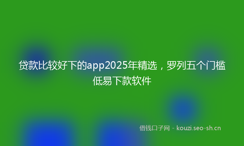 贷款比较好下的app2025年精选，罗列五个门槛低易下款软件
