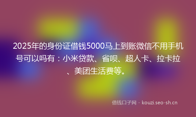 2025年的身份证借钱5000马上到账微信不用手机号可以吗有：小米贷款、省呗、超人卡、拉卡拉、美团生活费等。