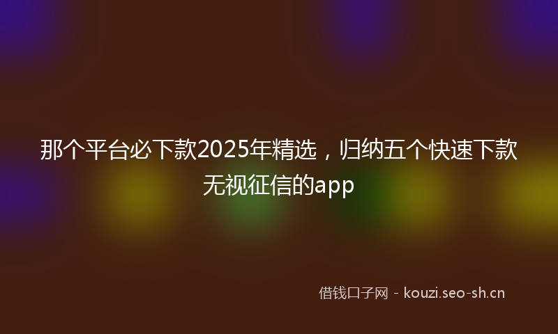 那个平台必下款2025年精选，归纳五个快速下款无视征信的app