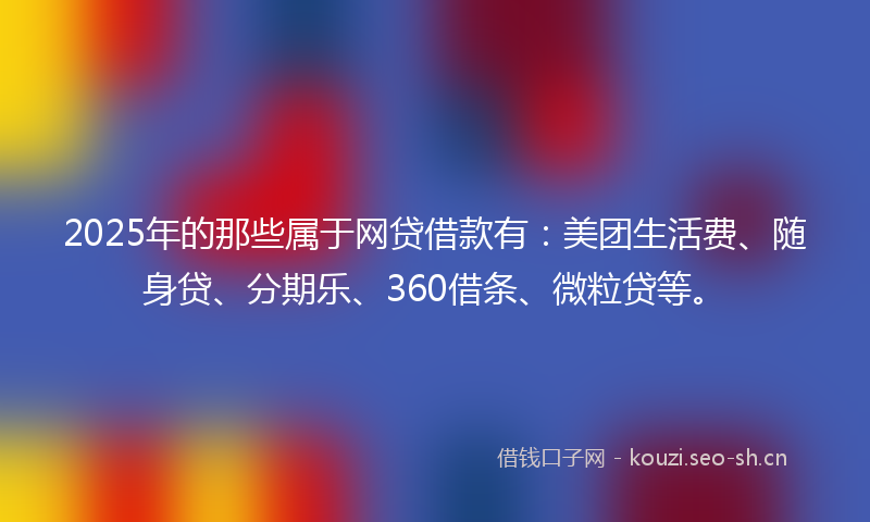 2025年的那些属于网贷借款有：美团生活费、随身贷、分期乐、360借条、微粒贷等。