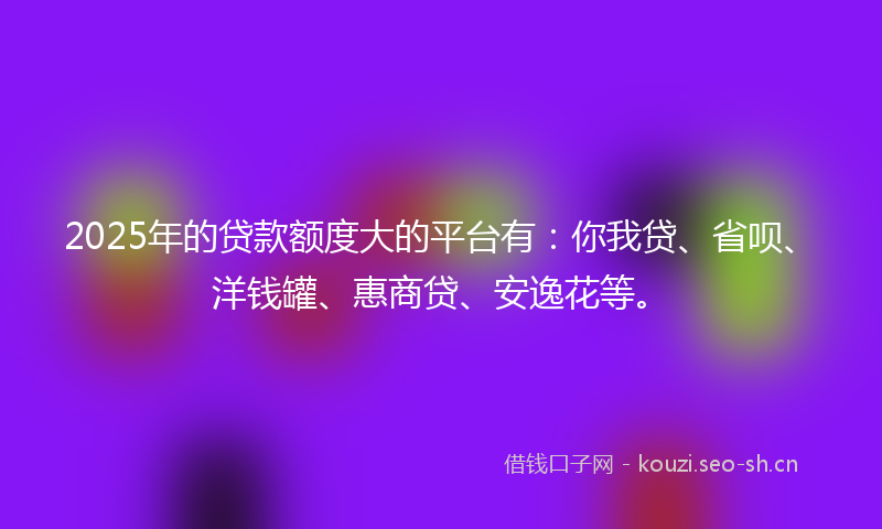 2025年的贷款额度大的平台有:你我贷、省呗、洋钱罐、惠商贷、安逸花等。