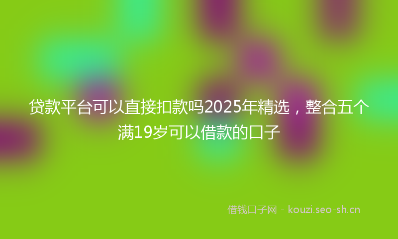 贷款平台可以直接扣款吗2025年精选，整合五个满19岁可以借款的口子