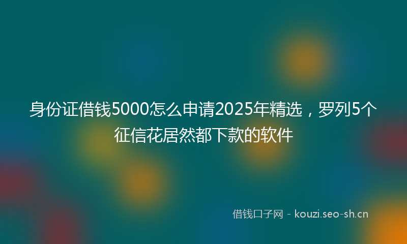 身份证借钱5000怎么申请2025年精选，罗列5个征信花居然都下款的软件