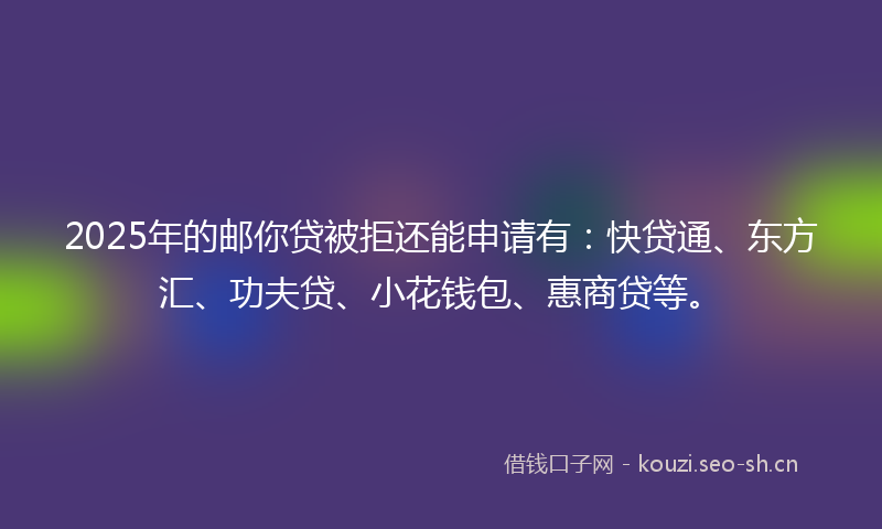 2025年的邮你贷被拒还能申请有：快贷通、东方汇、功夫贷、小花钱包、惠商贷等。