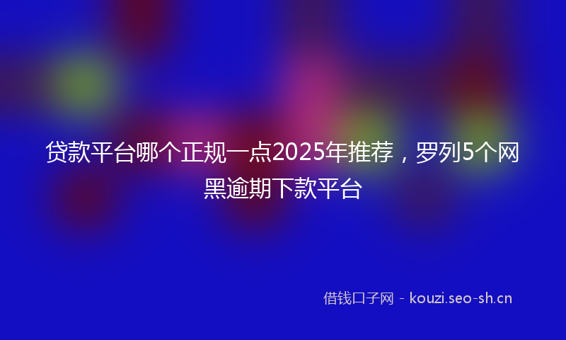 贷款平台哪个正规一点2025年推荐，罗列5个网黑逾期下款平台
