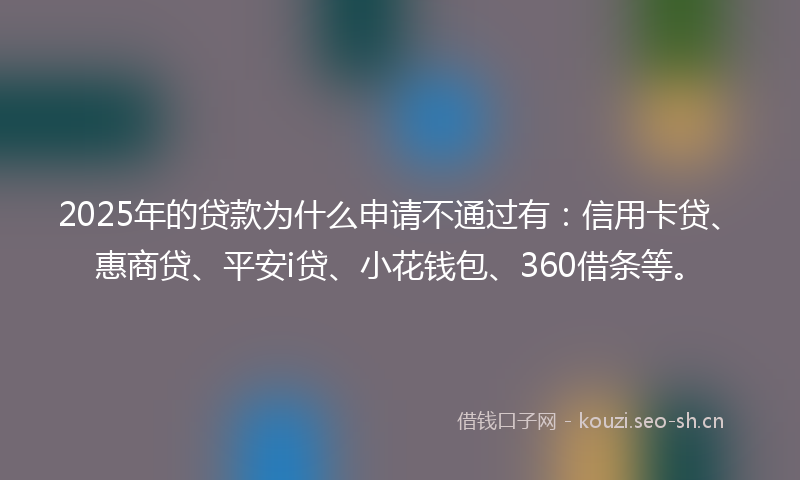 2025年的贷款为什么申请不通过有：信用卡贷、惠商贷、平安i贷、小花钱包、360借条等。