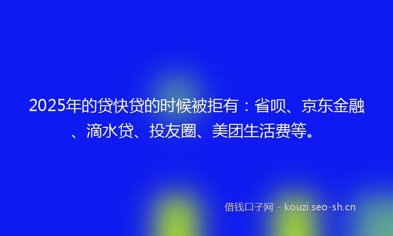 2025年的贷快贷的时候被拒有：省呗、京东金融、滴水贷、投友圈、美团生活费等。